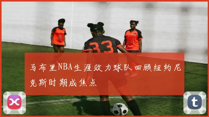 马布里NBA生涯效力球队回顾纽约尼克斯时期成焦点