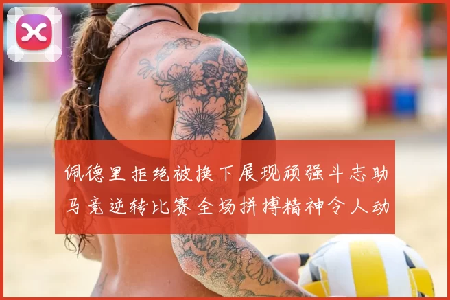 佩德里拒绝被换下展现顽强斗志助马竞逆转比赛全场拼搏精神令人动容