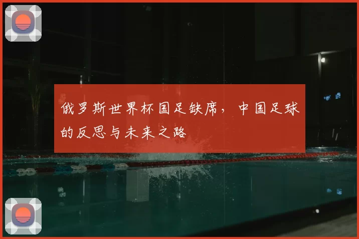 俄罗斯世界杯国足缺席,中国足球的反思与未来之路