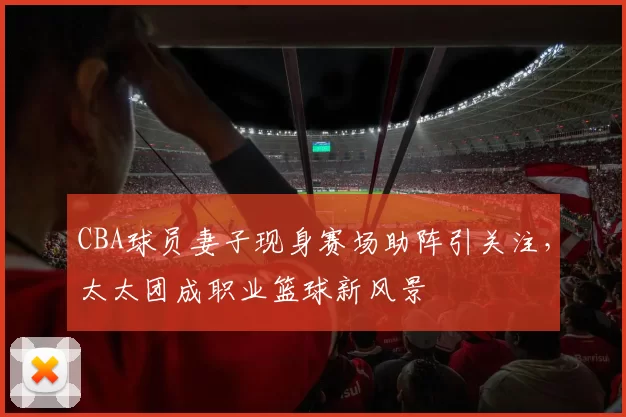 CBA球员妻子现身赛场助阵引关注，太太团成职业篮球新风景