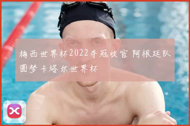 梅西世界杯2022夺冠收官 阿根廷队圆梦卡塔尔世界杯