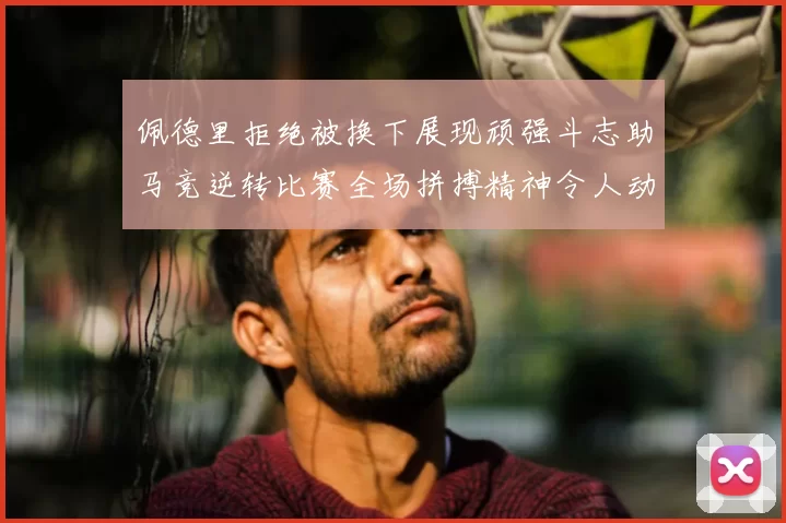佩德里拒绝被换下展现顽强斗志助马竞逆转比赛全场拼搏精神令人动容