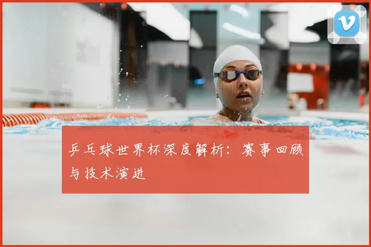 乒乓球世界杯深度解析:赛事回顾与技术演进