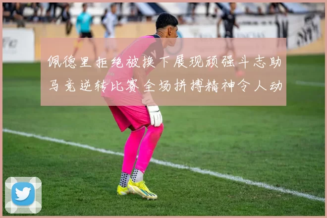 佩德里拒绝被换下展现顽强斗志助马竞逆转比赛全场拼搏精神令人动容