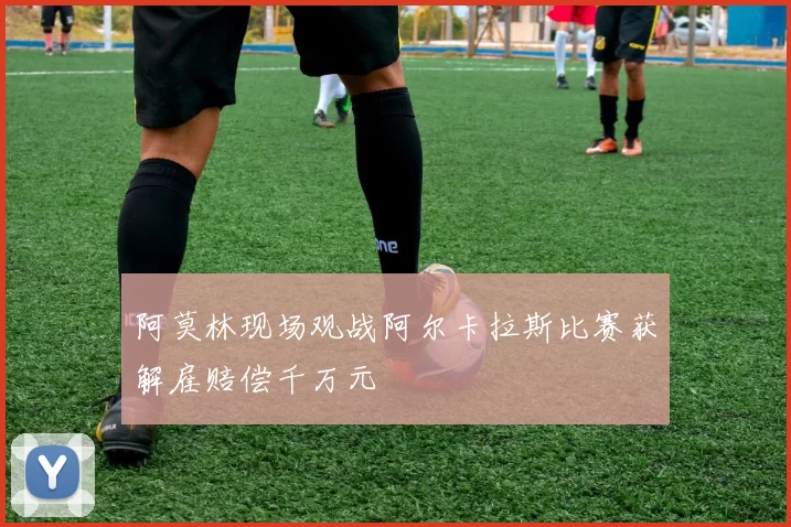 阿莫林现场观战阿尔卡拉斯比赛获解雇赔偿千万元